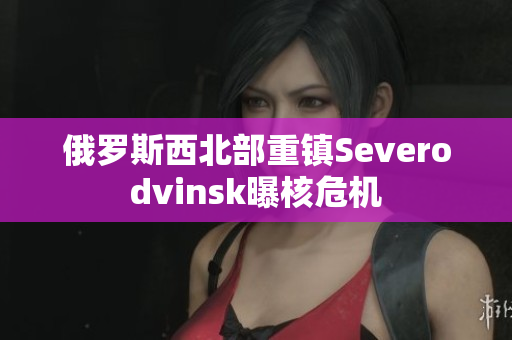 俄罗斯西北部重镇Severodvinsk曝核危机