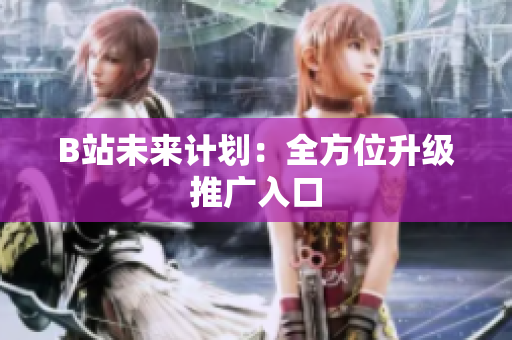 B站未来计划：全方位升级推广入口