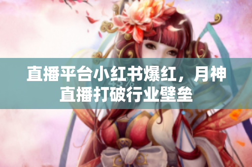 直播平台小红书爆红，月神直播打破行业壁垒