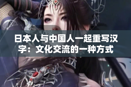 日本人与中国人一起重写汉字：文化交流的一种方式