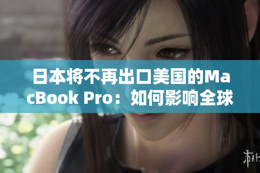 日本将不再出口美国的MacBook Pro：如何影响全球消费者？