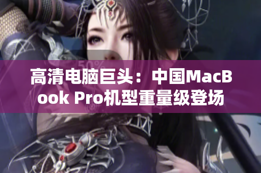 高清电脑巨头：中国MacBook Pro机型重量级登场