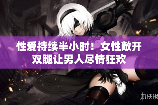 性爱持续半小时！女性敞开双腿让男人尽情狂欢
