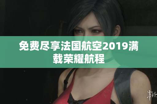 免费尽享法国航空2019满载荣耀航程