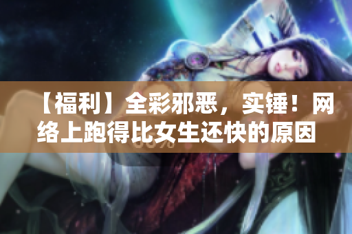 【福利】全彩邪恶，实锤！网络上跑得比女生还快的原因竟然是…