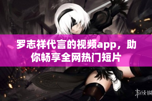罗志祥代言的视频app，助你畅享全网热门短片