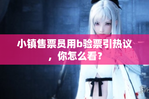 小镇售票员用b验票引热议，你怎么看？