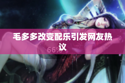 毛多多改变配乐引发网友热议