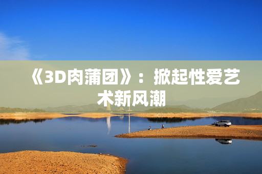 《3D肉蒲团》：掀起性爱艺术新风潮