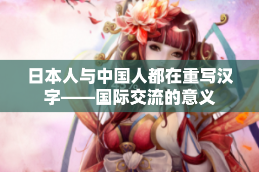 日本人与中国人都在重写汉字——国际交流的意义