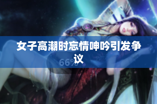女子高潮时忘情呻吟引发争议
