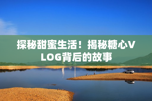 探秘甜蜜生活！揭秘糖心VLOG背后的故事