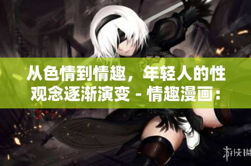 从色情到情趣，年轻人的性观念逐渐演变 - 情趣漫画：从色情到性教育的新转变