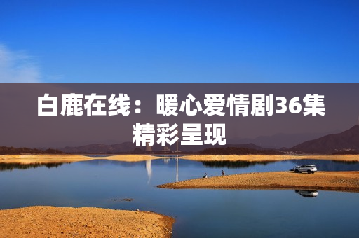 白鹿在线：暖心爱情剧36集精彩呈现