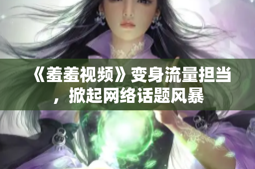 《羞羞视频》变身流量担当，掀起网络话题风暴