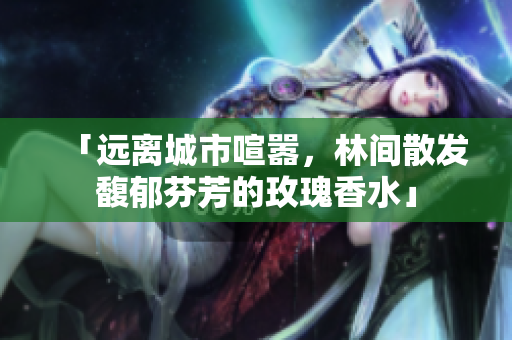 「远离城市喧嚣，林间散发馥郁芬芳的玫瑰香水」