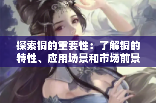 探索铜的重要性：了解铜的特性、应用场景和市场前景