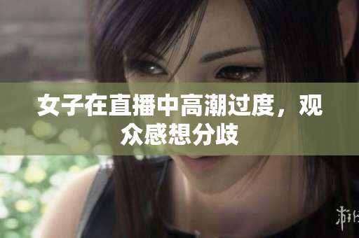 女子在直播中高潮过度，观众感想分歧