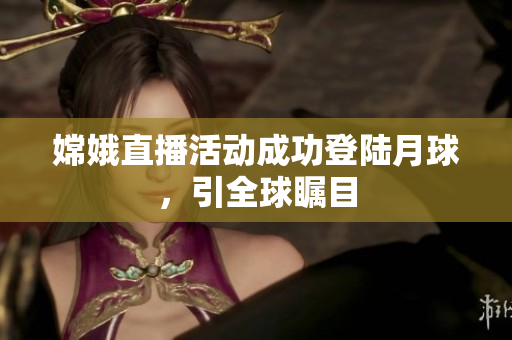 嫦娥直播活动成功登陆月球，引全球瞩目