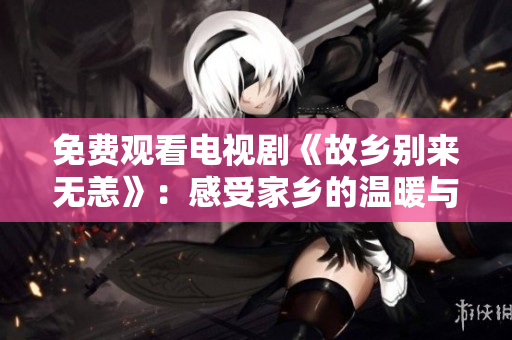 免费观看电视剧《故乡别来无恙》：感受家乡的温暖与感动