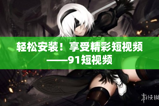 轻松安装！享受精彩短视频——91短视频
