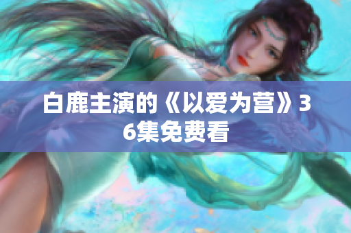 白鹿主演的《以爱为营》36集免费看