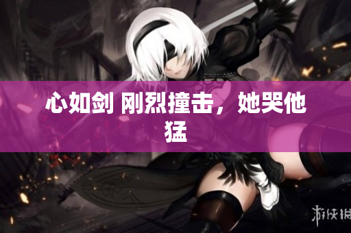 心如剑 刚烈撞击，她哭他猛