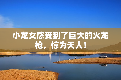 小龙女感受到了巨大的火龙枪，惊为天人！