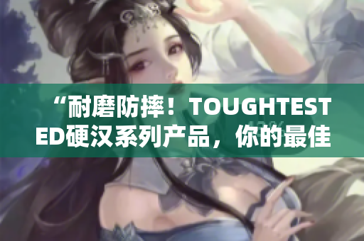 “耐磨防摔！TOUGHTESTED硬汉系列产品，你的最佳选择”