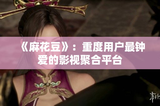 《麻花豆》：重度用户最钟爱的影视聚合平台
