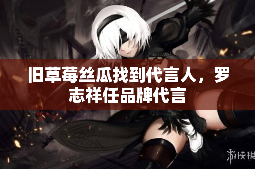 旧草莓丝瓜找到代言人，罗志祥任品牌代言