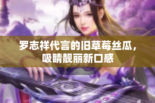 罗志祥代言的旧草莓丝瓜，吸睛靓丽新口感