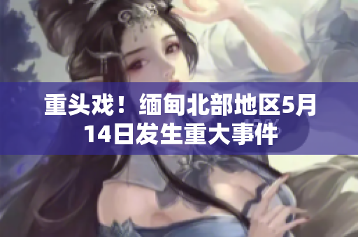 重头戏！缅甸北部地区5月14日发生重大事件