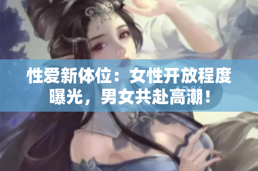 性爱新体位：女性开放程度曝光，男女共赴高潮！