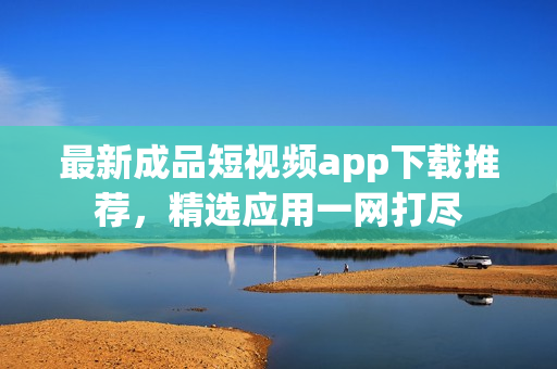 最新成品短视频app下载推荐，精选应用一网打尽
