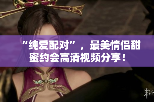 “纯爱配对”，最美情侣甜蜜约会高清视频分享！