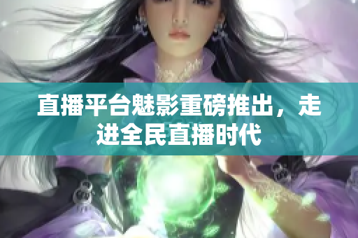 直播平台魅影重磅推出，走进全民直播时代
