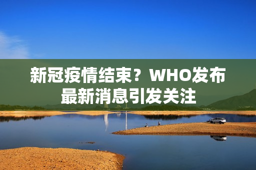 新冠疫情结束？WHO发布最新消息引发关注