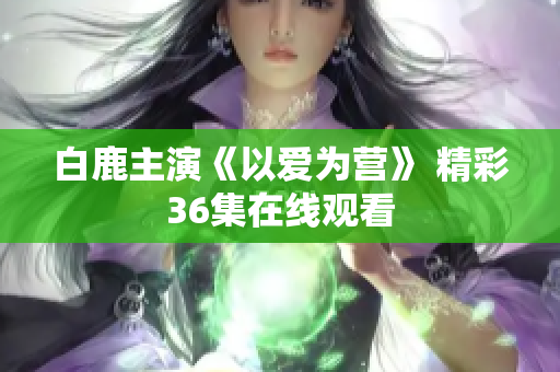 白鹿主演《以爱为营》 精彩36集在线观看