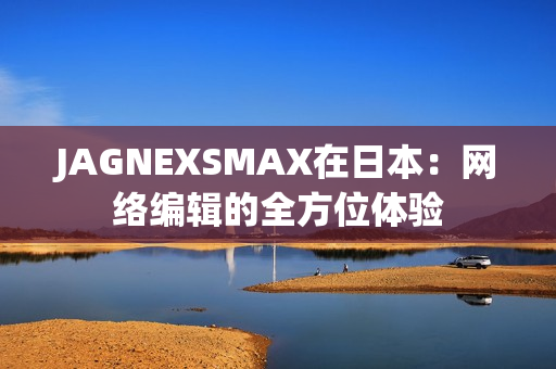 JAGNEXSMAX在日本：网络编辑的全方位体验