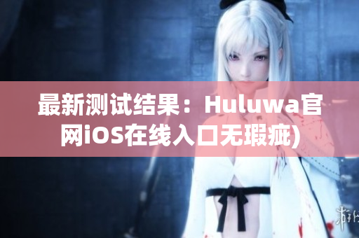 最新测试结果：Huluwa官网iOS在线入口无瑕疵)