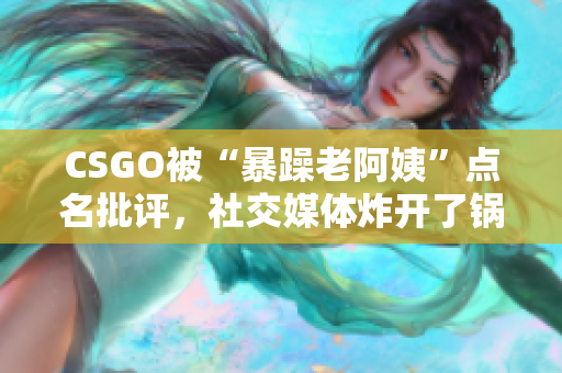 CSGO被“暴躁老阿姨”点名批评，社交媒体炸开了锅