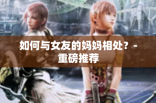 如何与女友的妈妈相处？-重磅推荐