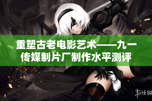 重塑古老电影艺术——九一传媒制片厂制作水平测评