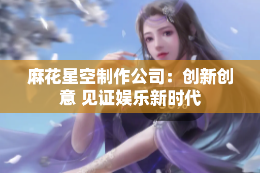 麻花星空制作公司：创新创意 见证娱乐新时代