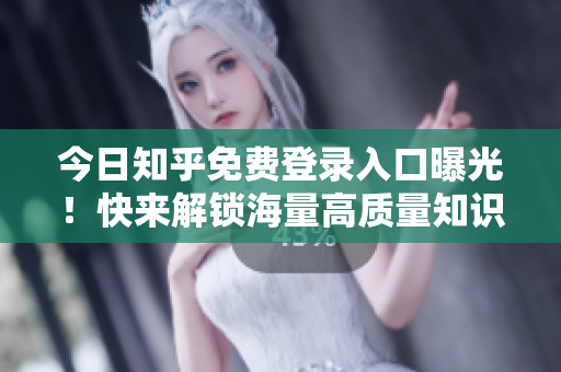 今日知乎免费登录入口曝光！快来解锁海量高质量知识！