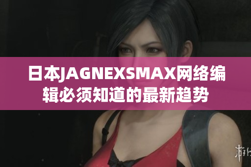 日本JAGNEXSMAX网络编辑必须知道的最新趋势