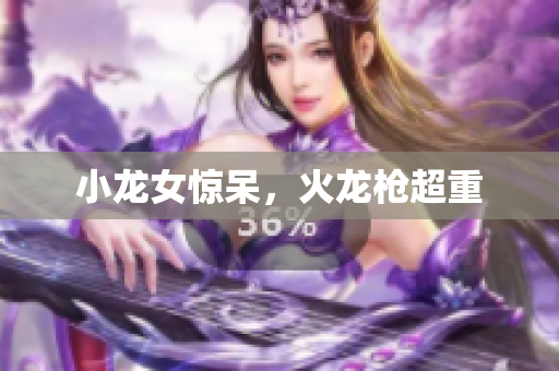 小龙女惊呆，火龙枪超重