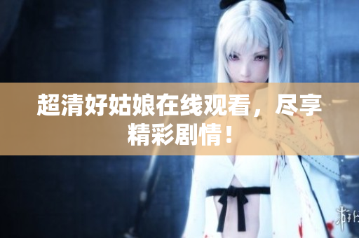 超清好姑娘在线观看，尽享精彩剧情！