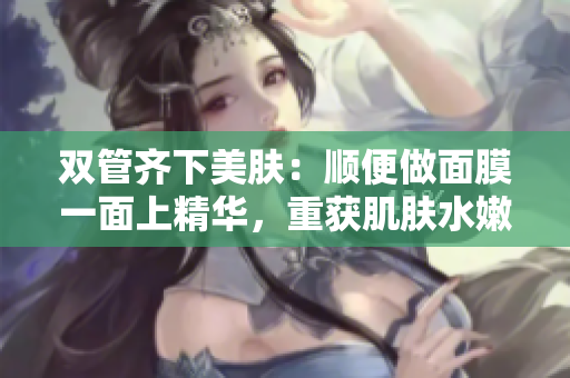 双管齐下美肤：顺便做面膜一面上精华，重获肌肤水嫩